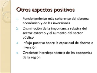 Otros aspectos positivosOtros aspectos positivos
1. Funcionamiento más coherente del sistema
económico y de las inversiones
2. Disminución de la importancia relativa del
sector externo y el aumento del sector
público
3. Influjo positivo sobre la capacidad de ahorro e
inversión
4. Creciente interdependencia de las economías
de la región
 