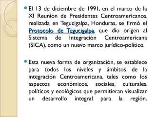 El 13 de diciembre de 1991, en el marco de la
XI Reunión de Presidentes Centroamericanos,
realizada en Tegucigalpa, Honduras, se firmó el
Protocolo de TegucigalpaProtocolo de Tegucigalpa, que dio origen al
Sistema de Integración Centroamericana
(SICA), como un nuevo marco jurídico-político.
Esta nueva forma de organización, se establece
para todos los niveles y ámbitos de la
integración Centroamericana, tales como los
aspectos económicos, sociales, culturales,
políticos y ecológicos que permitieran visualizar
un desarrollo integral para la región.
 