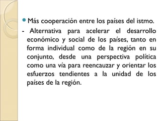Más cooperación entre los países del istmo.
- Alternativa para acelerar el desarrollo
económico y social de los países, tanto en
forma individual como de la región en su
conjunto, desde una perspectiva política
como una vía para reencauzar y orientar los
esfuerzos tendientes a la unidad de los
países de la región.
 