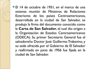 El 14 de octubre de 1951, en el marco de una
extensa reunión de Ministros de Relaciones
Exteriores de los países Centroamericanos,
desarrollada en la ciudad de San Salvador, se
produjo la firma del documento conocido como
la Carta de San Salvador, el cual dio origen a
la Organización de Estados Centroamericanos
(ODECA). Su primer Secretario General fue el
salvadoreño Doctor José Guillermo Trabanino, y
su sede ofrecida por el Gobierno de El Salvador
y reafirmada en junio de 1956 fue fijada en la
ciudad de San Salvador.
 