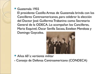 Guatemala 1955
El presidente Castillo Armas de Guatemala brinda con los
Cancilleres Centroamericanos, para celebrar la elección
del Doctor José Guillermo Trabanino como Secretario
General de la ODECA. Lo acompañan los Cancilleres,
Mario Esquivel, Oscar Sevilla Sacasa, Esteban Mendoza y
Domingo Goycolea.
 Años 60´s: vertiente militar
- Consejo de Defensa Centroamericano (CONDECA)
 