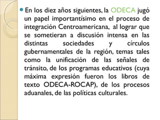 En los diez años siguientes, la ODECA jugó
un papel importantísimo en el proceso de
integración Centroamericana, al lograr que
se sometieran a discusión intensa en las
distintas sociedades y círculos
gubernamentales de la región, temas tales
como la unificación de las señales de
tránsito, de los programas educativos (cuya
máxima expresión fueron los libros de
texto ODECA-ROCAP), de los procesos
aduanales, de las políticas culturales.
 