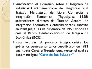 Suscribieron el Convenio sobre el Régimen de
Industrias Centroamericanas de Integración y el
Tratado Multilateral de Libre Comercio e
Integración Económica (Tegucigalpa 1958)
antecedentes directos del Tratado General de
Integración Económica Centroamericana, suscrito
en Managua, el 13 de diciembre de 1960, donde se
crea el Banco Centroamericano de Integración
Económica (BCIE).
Para reforzar el proceso integracionista los
gobiernos centroamericanos suscribieron en 1962
una nueva Carta o Tratado, documento, el cual se
denominó igual:“Carta de San Salvador”.
 