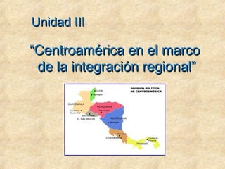 ““Centroamérica en el marcoCentroamérica en el marco
de la integración regional”de la integración regional”
Unidad IIIUnidad III
 
