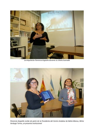  

 




                 La Arquitecta Florencia Argüello durante su charla ilustrada 

                                                




                                                                                              

Florencia Argüello recibe de parte de la Presidenta del Centro Andaluz de Bahía Blanca, Mirta 
Verdugo Torres, un presente institucional 
 