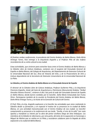  




                                                                                                            

Al finalizar ambas conferencias, la presidenta del Centro Andaluz de Bahía Blanca, Doña Mirta 
Verdugo  Torres,  hizo  entrega  a  la  Arquitecta  Argüello  y  al  Profesor  Pilía  de  dos  trofeos 
recordatorios de su visita cultural a esa ciudad. 

Estas actividades, que sirvieron para estrechar lazos entre el Centro Andaluz de Bahía Blanca y 
la  Cátedra  Libre  de  Cultura  Andaluza,  contaron  con  el  auspicio  del  Consulado  General  de 
España en Bahía Blanca, del Colegio de Arquitectos, del Departamento de Extension Cultural de 
la  Universidad  Nacional  del  Sur,  Área  de  Historia  del  Arte,  y  de  la  Prosecretaría  de  Arte  y 
Cultura dependiente de la Secretaría de Extensión Universitaria de la Universidad Nacional de 
La Plata. 

La Cátedra y el Centro Andaluz de Bahía Blanca en el Consulado General de España 

El  director  de  la  Cátedra  Libre  de  Cultura  Andaluza,  Profesor  Guillermo  Pilía,  y  la  Arquitecta 
Florencia Argüello, titular del Aula de Arquitectura y Patrimonio Monumental Andaluz “Aníbal 
González Álvarez‐Ossorio”, visitaron el día 3 de junio la sede del Consulado General de España 
en  Bahía  Blanca,  donde  fueron  recibidos  por  la  Canciller,  Doña  María  Inmaculada  San  Frutos 
Pérez.  Participaron  también  de  la  reunión  la  Presidenta  del  Centro  Andaluz  de  Bahía  Blanca, 
Doña Mirta Virdugo Torres, y la titular de la Comisión de Cultura del Centro. 

El Prof. Pilía y la Arq. Argüello explicaron a la Canciller las actividades que viene realizando la 
Cátedra  desde  su  formación,  y  en  especial  el  motivo  de  su  presencia  en  la  ciudad  de  Bahía 
Blanca,  en  una  actividad  mancomunada  con  el  Centro  Andaluz  de  esa  ciudad.  La  Canciller 
comprometió su presencia a la conferencia de esa tarde, “Sevilla, el aire de la calle” (ver nota 
aparte)  y  manifestó  su  interés  por  la  obra  del  pintor  sevillano  Diego  de  Silva  Velázquez.  Los 
miembros de la Cátedra le informaron, por otra parte, del éxito de la exposición en homenaje a 
Miguel  de  Molina  que  se  realiza  en  La  Plata,  y  acordaron  colaborar  para  la  llegada  de  dicha 
exposición a la ciudad de Bahía Blanca. 

 
 