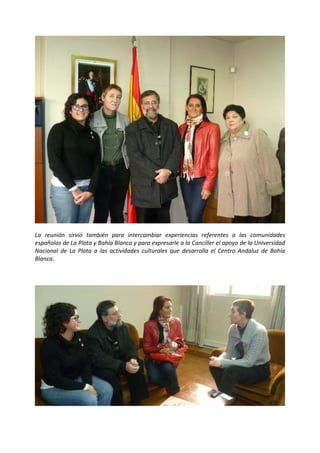  

 




                                                                                                          

La  reunión  sirvió  también  para  intercambiar  experiencias  referentes  a  las  comunidades 
españolas de La Plata y Bahía Blanca y para expresarle a la Canciller el apoyo de la Universidad 
Nacional  de  La  Plata  a  las  actividades  culturales  que  desarrolla  el  Centro  Andaluz  de  Bahía 
Blanca. 

 




                                                                                                          

 
 