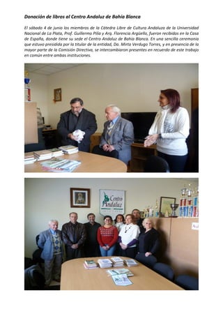  


Donación de libros al Centro Andaluz de Bahía Blanca 

El sábado 4 de junio los miembros de la Cátedra Libre de Cultura Andaluza de la Universidad 
Nacional de La Plata, Prof. Guillermo Pilía y Arq. Florencia Argüello, fueron recibidos en la Casa 
de España, donde tiene su sede el Centro Andaluz de Bahía Blanca. En una sencilla ceremonia 
que estuvo presidida por la titular de la entidad, Da. Mirta Verdugo Torres, y en presencia de la 
mayor parte de la Comisión Directiva, se intercambiaron presentes en recuerdo de este trabajo 
en común entre ambas instituciones.  




                                                                                                   




                                                                                                   

 
 
