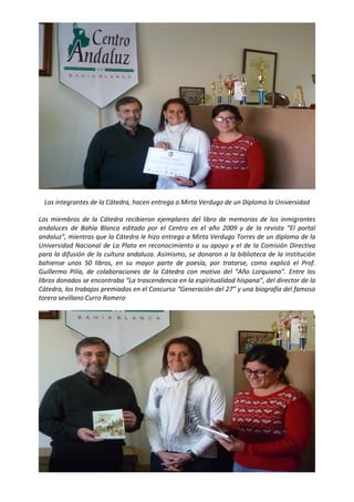  




                                                                                                           

    Los integrantes de la Cátedra, hacen entrega a Mirta Verdugo de un Diploma la Universidad 

Los  miembros  de  la  Cátedra  recibieron  ejemplares  del  libro  de  memorias  de  los  inmigrantes 
andaluces  de  Bahía  Blanca  editado  por  el  Centro  en  el  año  2009  y  de  la  revista  “El  portal 
andaluz”, mientras que la Cátedra le hizo entrega a Mirta Verdugo Torres de un diploma de la 
Universidad  Nacional  de  La  Plata  en  reconocimiento  a  su  apoyo  y  el  de  la  Comisión  Directiva 
para la difusión de la cultura andaluza. Asimismo, se donaron a la biblioteca de la institución 
bahiense  unos  50  libros,  en  su  mayor  parte  de  poesía,  por  tratarse,  como  explicó  el  Prof. 
Guillermo  Pilía,  de  colaboraciones  de  la  Cátedra  con  motivo  del  “Año  Lorquiano”.  Entre  los 
libros donados se encontraba “La trascendencia en la espiritualidad hispana”, del director de la 
Cátedra, los trabajos premiados en el Concurso “Generación del 27” y una biografía del famoso 
torero sevillano Curro Romero 




                                                                                                           
 