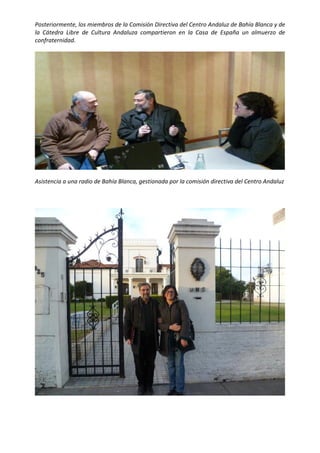  

Posteriormente, los miembros de la Comisión Directiva del Centro Andaluz de Bahía Blanca y de 
la  Cátedra  Libre  de  Cultura  Andaluza  compartieron  en  la  Casa  de  España  un  almuerzo  de 
confraternidad. 




                                                                                                    

Asistencia a una radio de Bahía Blanca, gestionada por la comisión directiva del Centro Andaluz 

 




                                                                                                    

 
 