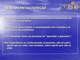 AÇÃO DA METACOGNIÇÃO A metacognição exerce influência em áreas fundamentais da educação corporativa; Influencia a comunicação e compreensão oral e escrita e na resolução de problemas; É um elemento chave no processo de “aprender a aprender”; Tem importância no conhecimento consciente, não só sobre aquilo que se sabe, mas também, sobre aquilo que não se sabe. 