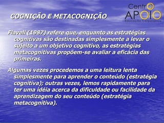 COGNIÇÃO E METACOGNIÇÃO Flavell (1987) refere que, enquanto as estratégias cognitivas são destinadas simplesmente a levar o sujeito a um objetivo cognitivo, as estratégias metacognitivas propõem-se avaliar a eficácia das primeiras.  Algumas vezes procedemos a uma leitura lenta simplesmente para aprender o conteúdo (estratégia cognitiva); outras vezes, lemos rapidamente para ter uma idéia acerca da dificuldade ou facilidade da aprendizagem do seu conteúdo (estratégia metacognitiva). 