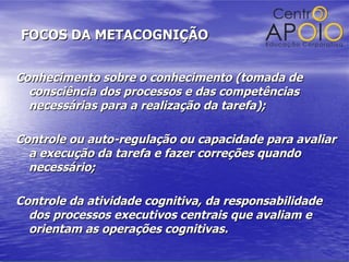 FOCOS DA METACOGNIÇÃO Conhecimento sobre o conhecimento (tomada de consciência dos processos e das competências necessárias para a realização da tarefa);  Controle ou auto-regulação ou capacidade para avaliar a execução da tarefa e fazer correções quando necessário; Controle da atividade cognitiva, da responsabilidade dos processos executivos centrais   que avaliam e orientam as operações cognitivas. 