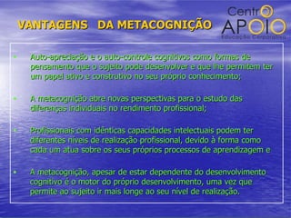 VANTAGENS  DA METACOGNIÇÃO Auto-apreciação e o auto-controle cognitivos como formas de pensamento que o sujeito pode desenvolver e que lhe permitem ter um papel ativo e construtivo no seu próprio conhecimento; A metacognição abre novas perspectivas para o estudo das diferenças individuais no rendimento profissional; Profissionais com idênticas capacidades intelectuais podem ter diferentes níveis de realização profissional, devido à forma como cada um atua sobre os seus próprios processos de aprendizagem e A metacognição, apesar de estar dependente do desenvolvimento cognitivo é o motor do próprio desenvolvimento, uma vez que permite ao sujeito ir mais longe ao seu nível de realização. 