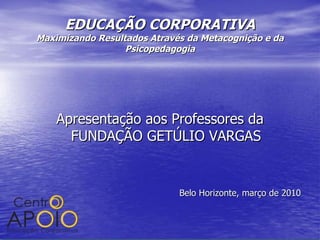 EDUCAÇÃO CORPORATIVA Maximizando Resultados Através da Metacognição e da Psicopedagogia Apresentação aos Professores da FUNDAÇÃO GETÚLIO VARGAS Belo Horizonte, março de 2010 