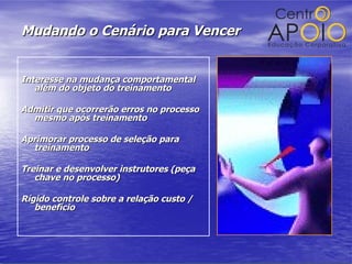 Mudando o Cenário para Vencer Interesse na mudança comportamental além do objeto do treinamento Admitir que ocorrerão erros no processo mesmo após treinamento Aprimorar processo de seleção para treinamento Treinar e desenvolver instrutores (peça chave no processo) Rígido controle sobre a relação custo / benefício 
