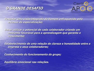 O GRANDE DESAFIO Resgatar uma visão integrada do homem enfraquecido pelo excesso da especialização; Saber utilizar o potencial de cada colaborador criando um ambiente favorável para a aprendizagem que garanta o crescimento; Estabelecimento de uma relação de clareza e honestidade entre a empresa e seus colaboradores; Conhecimento do funcionamento do grupo; Equilíbrio emocional nas relações. 