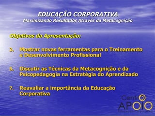 EDUCAÇÃO CORPORATIVA Maximizando Resultados Através da Metacognição Objetivos da Apresentação: Mostrar novas ferramentas para o Treinamento e Desenvolvimento Profissional Discutir as Técnicas da Metacognição e da Psicopedagogia na Estratégia do Aprendizado Reavaliar a importância da Educação Corporativa 