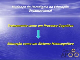 Mudança do Paradigma na Educação Organizacional Treinamento como um Processo Cognitivo Educação como um Sistema Metacognitivo 