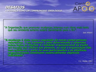 DESAFIOS  A MUDANÇA COMO UM COMPROMISSO IDEOLÓGICO “ A Organização que promover mudanças internas num ritmo mais lento que seu ambiente externo estará caminhando para o fim”. Jack Wlelch “ A mudança é vista como a aquisição de novos compromissos valorativos. O ser humano é auto-determinado e soberano sobre todos os objetos. A realidade organizacional só existe em função dos valores das pessoas, ou seja a organização não tem existência à parte de seus participantes e os objetivos organizacionais constituem essencialmente objetivos individuais”. F.C. Motta, 1997 