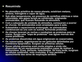 Resumindo : Na atmosfera primitiva do nosso planeta, existiriam metano, amônia, hidrogênio e vapor de água. Sob altas temperaturas, em presença de centelhas elétricas e raios ultravioleta, tais gases teriam se combinado, originando aminoácidos, que ficavam flutuando na atmosfera. Com a saturação de umidade da atmosfera, começaram a ocorrer as chuvas. Os aminoácidos eram arrastados para o solo. Submetidos a aquecimento prolongado, os aminoácidos combinavam-se uns com os outros, formando proteínas. As chuvas lavavam as rochas e conduziam as proteínas para os mares. Surgia uma "sopa de proteínas" nas águas mornas dos mares primitivos. As proteínas dissolvidas em água originavam os coacervados. Os coacervados, organizavam-se em gotículas delimitadas por membrana lipoprotéica. Surgiam as primeiras células. Essas células pioneiras eram muito simples e ainda não dispunham de um equipamento enzimático capaz de realizar a fotossíntese. Eram, portanto, heterótrofas. Só mais tarde, surgiram as células autótrofas, mais evoluídas. E isso permitiu o aparecimento dos seres de respiração aeróbia. 