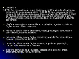 Questão 1 (UFPB)  Em nosso planeta, o que distingue a matéria viva da não-viva é a presença de elementos químicos (C, H, O, N) que, junto com outros, formam as substâncias orgânicas. Os seres vivos são formados a partir de níveis bem simples e específicos até os mais complexos e gerais. Numa ordem crescente de complexidade, estes níveis têm a seguinte seqüência: biosfera, ecossistema, comunidade, população, organismo, sistema, órgão, tecido, célula, molécula. molécula, célula, tecido, organismo, órgão, população, comunidade, ecossistema, sistema, biosfera. molécula, célula, tecido, órgão, organismo, população, comunidade, sistema, ecossistema, biosfera. molécula, célula, tecido, órgão, sistema, organismo, população, comunidade, ecossistema, biosfera. biosfera, comunidade, população, ecossistema, sistema, órgão, organismo, tecido, célula, molécula.  