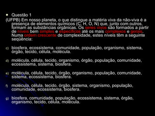 Questão 1 ( UFPB) Em nosso planeta, o que distingue a matéria viva da não-viva é a presença de elementos químicos (C, H, O, N) que, junto com outros, formam as substâncias orgânicas. Os  seres vivos  são formados a partir de  níveis  bem  simples  e  específicos  até os mais  complexos  e  gerais . Numa  ordem crescente  de complexidade, estes níveis têm a seguinte seqüência: biosfera, ecossistema, comunidade, população, organismo, sistema, órgão, tecido, célula, molécula. molécula, célula, tecido, organismo, órgão, população, comunidade, ecossistema, sistema, biosfera. molécula, célula, tecido, órgão, organismo, população, comunidade, sistema, ecossistema, biosfera. molécula, célula, tecido, órgão, sistema, organismo, população, comunidade, ecossistema, biosfera. biosfera, comunidade, população, ecossistema, sistema, órgão, organismo, tecido, célula, molécula.  