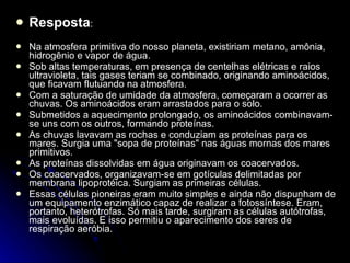 Resposta : Na atmosfera primitiva do nosso planeta, existiriam metano, amônia, hidrogênio e vapor de água. Sob altas temperaturas, em presença de centelhas elétricas e raios ultravioleta, tais gases teriam se combinado, originando aminoácidos, que ficavam flutuando na atmosfera. Com a saturação de umidade da atmosfera, começaram a ocorrer as chuvas. Os aminoácidos eram arrastados para o solo. Submetidos a aquecimento prolongado, os aminoácidos combinavam-se uns com os outros, formando proteínas. As chuvas lavavam as rochas e conduziam as proteínas para os mares. Surgia uma "sopa de proteínas" nas águas mornas dos mares primitivos. As proteínas dissolvidas em água originavam os coacervados. Os coacervados, organizavam-se em gotículas delimitadas por membrana lipoprotéica. Surgiam as primeiras células. Essas células pioneiras eram muito simples e ainda não dispunham de um equipamento enzimático capaz de realizar a fotossíntese. Eram, portanto, heterótrofas. Só mais tarde, surgiram as células autótrofas, mais evoluídas. E isso permitiu o aparecimento dos seres de respiração aeróbia. 