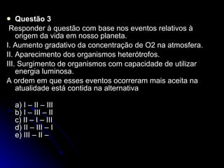 Questão 3   Responder à questão com base nos eventos relativos à origem da vida em nosso planeta. I. Aumento gradativo da concentração de O2 na atmosfera. II. Aparecimento dos organismos heterótrofos. III. Surgimento de organismos com capacidade de utilizar energia luminosa. A ordem em que esses eventos ocorreram mais aceita na atualidade está contida na alternativa  a) I – II – III b) I – III – II c) II – I – III d) II – III – I e) III – II – 