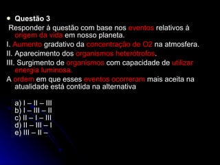 Questão 3   Responder à questão com base nos  eventos  relativos à  origem da vida  em nosso planeta. I.  Aumento  gradativo da  concentração de O2  na atmosfera. II. Aparecimento dos  organismos heterótrofos . III. Surgimento de  organismos  com capacidade de  utilizar   energia luminosa. A  ordem  em que esses  eventos ocorreram  mais aceita na atualidade está contida na alternativa  a) I – II – III b) I – III – II c) II – I – III d) II – III – I e) III – II – 