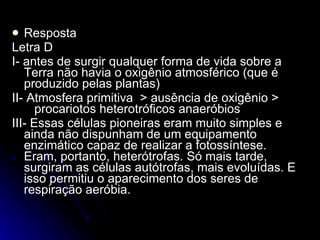 Resposta Letra D I- antes de surgir qualquer forma de vida sobre a Terra não havia o oxigênio atmosférico (que é produzido pelas plantas)   II-  Atmosfera primitiva  > ausência de oxigênio >  procariotos heterotróficos anaeróbios III- Essas células pioneiras eram muito simples e ainda não dispunham de um equipamento enzimático capaz de realizar a fotossíntese. Eram, portanto, heterótrofas. Só mais tarde, surgiram as células autótrofas, mais evoluídas. E isso permitiu o aparecimento dos seres de respiração aeróbia. 