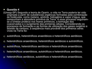 Questão 4 (Unesp-SP) Segundo a teoria de Oparin, a vida na Terra poderia ter sido originada a partir de substâncias orgânicas formadas pela combinação de moléculas, como metano, amônia, hidrogênio e vapor d’água, que compunham a atmosfera primitiva da Terra. A esse processo seguiram-se a síntese protéica nos mares primitivos, a formação dos coacervados e o surgimento das primeiras células. Considerando os processos de formação e as formas de utilização dos gases oxigênio e dióxido de carbono, a seqüência mais provável dos primeiros seres vivos na Terra foi: autotróficos, heterotróficos anaeróbicos e heterotróficos aeróbicos. heterotróficos anaeróbicos, heterotróficos aeróbicos e autrotróficos. autotróficos, heterotróficos aeróbicos e heterotróficos anaeróbicos. heterotróficos anaeróbicos, autotróficos e heterotróficos aeróbicos. heterotróficos aeróbicos, autotróficos e heterotróficos anaeróbicos.  