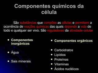 Componentes químicos da célula Componentes   inorgânicos Água Sais minerais Componentes orgânicos Carboidratos Lipídios  Proteínas Vitaminas Ácidos nucléicos São  substâncias  que  compões  as  células  e  permitem  a ocorrência de  reações   químicas  das quais  depende  a  vida  de todo e qualquer ser vivo .  São  reguladores  da  atividade   celular   