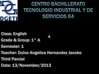 Class: English
Grade & Group: 1° A
Semester: 1
Teacher: Dulce Angelica Hernandez Jacobo
Third Parcial
Date: 13/November/2013

 