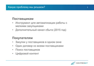 1
Поставщикам
• Инструмент для автоматизации работы с
мелкими закупщиками
• Дополнительный канал сбыта (2015 год)
Покупателям
• Закупки у поставщиков в одном окне
• Один договор со всеми поставщиками
• Поиск поставщиков
• Цифровой контент
Какую проблему мы решаем?
 