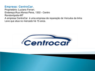 Empresa: CentroCar.
Proprietário: Luciano Ferrari.
Endereço:Rua Afonso Pena, 1302 - Centro
Rondonópolis-MT
A empresa CentroCar é uma empresa de reparação de Veículos da linha
Leve que atua no mercado há 15 anos.
 