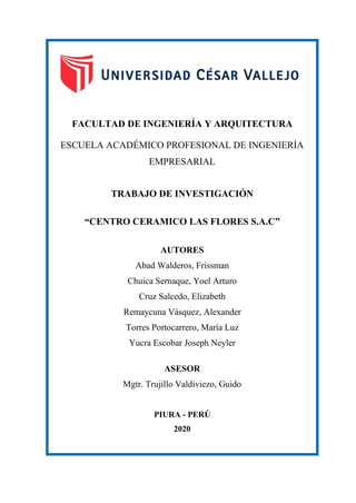 FACULTAD DE INGENIERÍA Y ARQUITECTURA
ESCUELA ACADÉMICO PROFESIONAL DE INGENIERÍA
EMPRESARIAL
TRABAJO DE INVESTIGACIÓN
“CENTRO CERAMICO LAS FLORES S.A.C”
AUTORES
Abad Walderos, Frissman
Chuica Sernaque, Yoel Arturo
Cruz Salcedo, Elizabeth
Remaycuna Vásquez, Alexander
Torres Portocarrero, María Luz
Yucra Escobar Joseph Neyler
ASESOR
Mgtr. Trujillo Valdiviezo, Guido
PORTADA
PIURA - PERÚ
2020
 