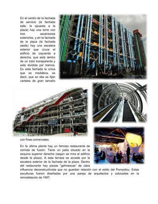 En el centro de la fachada
de servicio (la fachada
este, la opuesta a la
plaza) hay una torre con
tres
ascensores
exteriores, y en la fachada
de la plaza (la fachada
oeste) hay una escalera
exterior que cruza el
edificio de izquierda a
derecha, que está dentro
de un tubo transparente y
está dividida por tramos.
Es esta fachada la única
que es mediática, es
decir, que en ella se fijan
carteles de gran tamaño

con fines comerciales.
En la última planta hay un famoso restaurante de
comida de fusión. Tiene un patio situado en la
esquina superior derecha (según se mira al edificio
desde la plaza). A esta terraza se accede por la
escalera exterior de la fachada de la plaza. Dentro
del restaurante hay piezas “gehriescas” de clara
influencia deconstructivista que no guardan relación con el estilo del Pompidou. Estas
esculturas fueron diseñadas por una pareja de arquitectos y colocadas en la
remodelación de 1997.

 