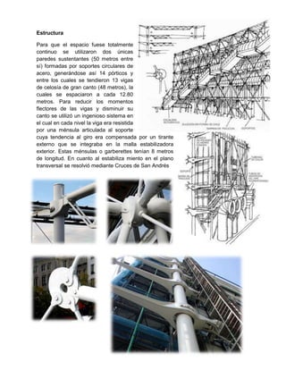 Estructura
Para que el espacio fuese totalmente
continuo se utilizaron dos únicas
paredes sustentantes (50 metros entre
sí) formadas por soportes circulares de
acero, generándose así 14 pórticos y
entre los cuales se tendieron 13 vigas
de celosía de gran canto (48 metros), la
cuales se espaciaron a cada 12.80
metros. Para reducir los momentos
flectores de las vigas y disminuir su
canto se utilizó un ingenioso sistema en
el cual en cada nivel la viga era resistida
por una ménsula articulada al soporte
cuya tendencia al giro era compensada por un tirante
externo que se integraba en la malla estabilizadora
exterior. Estas ménsulas o garberettes tenían 8 metros
de longitud. En cuanto al estabiliza miento en el plano
transversal se resolvió mediante Cruces de San Andrés

 