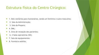 Estrutura física do Centro Cirúrgico:
 1. Dois vestiários para funcionários, sendo um feminino e outro masculino;
 2. Sala da Administração;
 3. Sala do Preparo;
 4. DML;
 5. Área de recepção dos pacientes;
 6. 2 Salas operatórias (SO);
 7. Sala de equipamentos;
 8. Farmácia satélite;
 