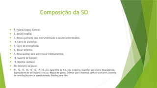 Composição da SO
 1. Foco Cirúrgico Central;
 2. Mesa cirúrgica;
 3. Mesas auxiliares para instrumentação e pacotes esterilizados;
 4. Carro de anestesia;
 5. Carro de emergência;
 6. Bisturi elétrico;
 7. Mesa auxiliar para anestesia e medicamentos;
 8. Suporte de hamper;
 9. Monitor cardíaco;
 10. Oxímetro de pulso;
 11. 12. 13. 14. 15. 16. 17. 18. 3.2. Aparelho de P.A. não invasivo; Suportes para soro; Braçadeiras;
Aspiradores de secreções a vácuo; Régua de gases; Coletor para material perfuro-cortante; Sistema
de ventilação com ar condicionado; Baldes para lixo.
 