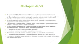 Montagem da SO
 De acordo com a SOBECC (2022), a montagem da SO envolve procedimentos realizados com a finalidade de
assegurar condições funcionais e técnicas necessárias ao bom andamento do ato anestésico-cirúrgico e a segurança
do paciente. Esse procedimento deve ser realizado pelo circulante da sala, recomenda-se as seguintes ações:
 1. Verificar a escala diária de serviço, confirmando a SO sob sua responsabilidade;
 2. Ver com o enfermeiro o tipo de cirurgia que será colocada em sala, confirmando os materiais específicos e
equipamentos que serão utilizados na cirurgia; 3
 . Verificar o nome e a idade do paciente, o horário da cirurgia, a equipe cirúrgica e o anestesiologista escalado; 4.
Verificar as condições de limpeza da SO e dos equipamentos;
 5. Checar tomadas e equipamentos fixos e móveis, como foco de luz, mesa cirúrgica, aparelho de anestesia,
monitor multiparâmetro, aspirador, rede de gases, bisturi elétrico, entre outros;
 6. Abastecer a SO com todos os materiais necessários para cirurgia;
 7. Providenciar os equipamentos necessários para cada tipo de intervenção;
 8. Providenciar, junto ao CME, os artigos esterilizados específicos que serão utilizados no procedimento;
 9. Checar a integridade das embalagens e a validade dos materiais, de acordo com a rotina da instituição;
 10. Providenciar os impressos necessários, como ficha de anestesia, impressos da OPME, anotações de enfermagem,
livro de registro, entre outros;
 