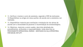  11. Verificar e montar o carro de anestesia, seguindo o POP da instituição;
12.Disponibilizar os artigos em mesa auxiliar, de acordo com a anestesia a ser
realizada;
 13. Disponibilizar material para ventilação e intubação de vias aéreas de
acordo com a necessidade do paciente e recomendação do anestesiologista.
 14. Objetivos, materiais a serem usados, descrição detalhada dos
procedimentos, atribuições e responsabilidades, estão descritos no
PROCEDIMENTO OPERACIONAL PADRÃO - MONTAGEM DA SALA OPERATÓRIA
POP
.UBCME.HDT.UFT.
 