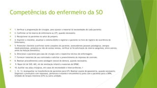 Competências do enfermeiro da SO
 1. Verificar a programação de cirurgias, para ajustar o material às necessidades de cada paciente;
 2. Confirmar se há reserva de enfermaria ou UTI, quando necessário;
 3. Recepcionar os pacientes no setor de preparo;
 4. Imprimir o checklist, atualizar o sistema AGHU e registrar o paciente no livro de registro de ocorrência do
Enfermeiro;
 5. Preencher checklist (confirmar nome completo do paciente, antecedentes pessoais patológicos, alergias
medicamentosas, presença ou não de acesso venoso, verificar se há solicitação de reserva sanguínea, entre outros),
antes da Indução Anestésica;
 6. Direcionar o paciente para sala de cirurgia com o respectivo técnico de enfermagem;
 7. Fornecer materiais de uso controlado e solicitar o preenchimento do impresso de controle;
 8. Realizar procedimentos como sondagem vesical de demora, quando necessário;
 9. Repor kit de SVD, AVC, kit de ventilação infantil e materiais de OPME;
 10. Auxiliar nas salas cirúrgicas, em casos de necessidade e intercorrências; 1
 1. 12. 13. Acompanhar na transferência de pacientes para UTI; Realizar exame de gasometria, quando necessário;
Organizar o prontuário com impressos, pertences e exames e encaminhá-lo junto com o paciente para a SRPA,
Unidade de terapia intensiva (UTI) ou outra unidade;
 