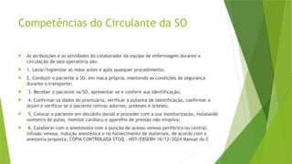Competências do Circulante da SO
 As atribuições e as atividades do colaborador da equipe de enfermagem durante a
circulação de sala operatória são:
 1. Lavar/higienizar as mãos antes e após qualquer procedimento;
 2. Conduzir o paciente à SO, em maca própria, mantendo as condições de segurança
durante o transporte;
 3. Receber o paciente na SO, apresentar-se e conferir sua identificação;
 4. Confirmar os dados do prontuário, verificar a pulseira de identificação, confirmar o
jejum e verificar se o paciente retirou adornos, próteses e órteses;
 5. Colocar o paciente em decúbito dorsal e proceder com a sua monitorização, instalando
oxímetro de pulso, monitor cardíaco e aparelho de pressão não invasiva;
 6. Colaborar com o anestesista com a punção de acesso venoso periférico ou central,
infusão venosa, indução anestésica e no fornecimento de materiais, de acordo com a
anestesia proposta; CÓPIA CONTROLADA STGQ – HDT/EBSERH 16/12/2024 Manual do C
 