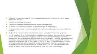  7. Conduzir a Lista de Verificação de Cirurgia Segura conforme orienta o Protocolo de Cirurgia Segura,
PRT.NSP.004. (Anexo I);
 8. Auxiliar na oxigenação do paciente;
 9. Auxiliar na observação dos parâmetros vitais durante o intraoperatório;
 10. Auxiliar na paramentação da equipe cirúrgica e montagem da mesa cirúrgica;
 11. Após anestesia colocar o paciente na posição cirúrgica recomendada, de acordo com o procedimento
cirúrgico;
 12. Quando for necessário utilizar bisturi elétrico, colocar a placa dispersiva em local apropriado;
 13. 14. específico; 15. 16. 17. Iniciar a abertura dos pacotes em sequência lógica, com técnica asséptica;
Ao final do procedimento auxiliar a equipe nos curativos, fornecendo material Desligar foco de luz e
equipamentos; Retirar campos e instrumentos cirúrgicos que estejam sobre o paciente; Remover excesso de
antisséptico, sangue e secreções da pele do paciente, promovendo a limpeza adequada; 18. Retirar a
monitorização do paciente; 19. 20. para a maca; 21. 22. 23. 24. Vestir a camisola no paciente e cobri-lo
com lençóis e cobertores Solicitar a ajuda de outro profissional para transportar o paciente da mesa
cirúrgica Auxiliar no processo de transporte do paciente; Passar o caso para a equipe da SRPA ou outra
unidade de destino; Lavar/higienizar as mãos; Retornar à sala para iniciar a desmontagem.
 