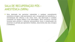 SALA DE RECUPERAÇÃO PÓS -
ANESTÉSICA (SRPA)
 Área destinada aos pacientes submetidos a qualquer procedimento
anestésico-cirúrgico, onde permanecem até a recuperação da consciência, a
normalização dos reflexos e dos sinais vitais, sob observação e cuidados
constantes da equipe médica e de enfermagem. Deve concentrar recursos
humanos para prevenir e detectar precocemente riscos e complicações em
pacientes no período pós-operatório imediato, decorrentes dos atos cirúrgico
e anestésico.
 