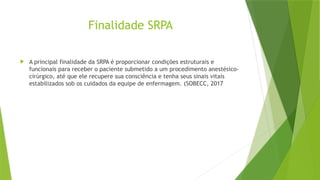 Finalidade SRPA
 A principal finalidade da SRPA é proporcionar condições estruturais e
funcionais para receber o paciente submetido a um procedimento anestésico-
cirúrgico, até que ele recupere sua consciência e tenha seus sinais vitais
estabilizados sob os cuidados da equipe de enfermagem. (SOBECC, 2017
 