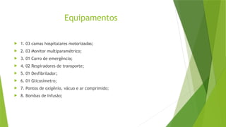 Equipamentos
 1. 03 camas hospitalares motorizadas;
 2. 03 Monitor multiparamétrico;
 3. 01 Carro de emergência;
 4. 02 Respiradores de transporte;
 5. 01 Desfibrilador;
 6. 01 Glicosímetro;
 7. Pontos de oxigênio, vácuo e ar comprimido;
 8. Bombas de Infusão;
 