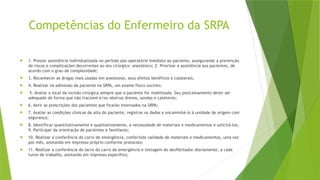 Competências do Enfermeiro da SRPA
 1. Prestar assistência individualizada no período pós-operatório imediato ao paciente, assegurando a prevenção
de riscos e complicações decorrentes ao ato cirúrgico- anestésico; 2. Priorizar a assistência aos pacientes, de
acordo com o grau de complexidade;
 3. Reconhecer as drogas mais usadas em anestesias, seus efeitos benéficos e colaterais;
 4. Realizar na admissão da paciente na SRPA, um exame físico sucinto;
 5. Avaliar o local da incisão cirúrgica sempre que a paciente for mobilizada. Seu posicionamento dever ser
adequado de forma que não tracione e/ou obstrua drenos, sondas e cateteres;
 6. Abrir as prescrições dos pacientes que ficarão internados na SRPA;
 7. Avaliar as condições clínicas de alta do paciente, registrar os dados e encaminhá-lo à unidade de origem com
segurança;
 8. Identificar quantitativamente e qualitativamente, a necessidade de materiais e medicamentos e solicitá-los;
9. Participar da orientação de pacientes e familiares;
 10. Realizar a conferência do carro de emergência, conferindo validade de materiais e medicamentos, uma vez
por mês, anotando em impresso próprio conforme protocolo;
 11. Realizar a conferência do lacre do carro de emergência e testagem do desfibrilador diariamente, a cada
turno de trabalho, anotando em impresso específico;
 